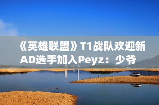《英雄联盟》T1战队欢迎新AD选手加入Peyz：少爷 欢迎来到T1!