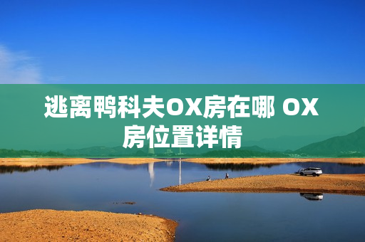 逃离鸭科夫OX房在哪 OX房位置详情 逃离鸭科夫OX房在哪 OX房位置详情