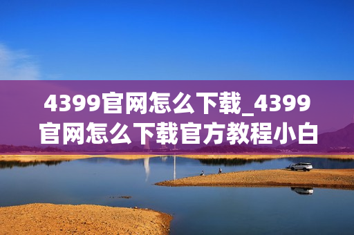4399官网怎么下载_4399官网怎么下载官方教程小白可上手