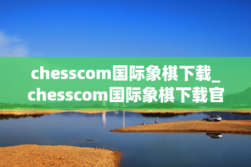 chesscom国际象棋下载_chesscom国际象棋下载官方版本对弈训练更专业