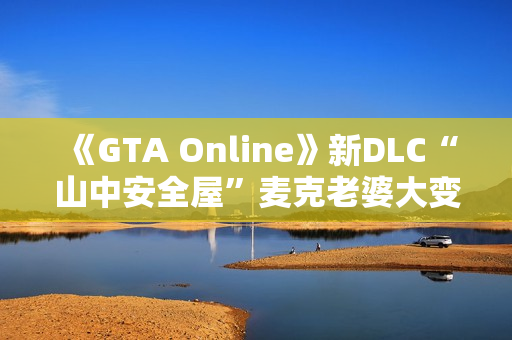 《GTA Online》新DLC“山中安全屋”麦克老婆大变样：人老珠黄认不出