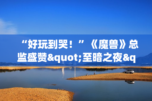“好玩到哭！”《魔兽》总监盛赞"至暗之夜"资料片