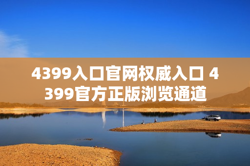 4399入口官网权威入口 4399官方正版浏览通道 4399入口官网权威入口 4399官方正版浏览通道