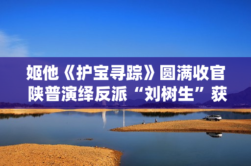 姬他《护宝寻踪》圆满收官 陕普演绎反派“刘树生”获赞
