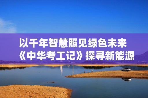 以千年智慧照见绿色未来 《中华考工记》探寻新能源(千年智慧书免费阅读)