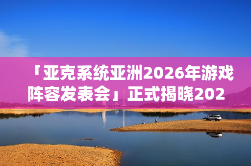 「亚克系统亚洲2026年游戏阵容发表会」正式揭晓2026年度作品介绍与最新活动消息