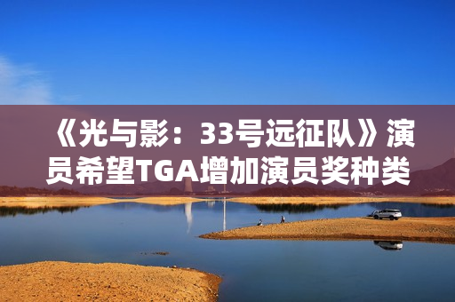 《光与影：33号远征队》演员希望TGA增加演员奖种类！配音动捕都值得