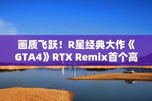 画质飞跃！R星经典大作《GTA4》RTX Remix首个高清纹理包发布