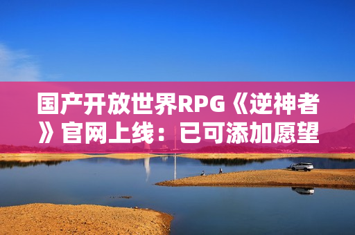 国产开放世界RPG《逆神者》官网上线：已可添加愿望单