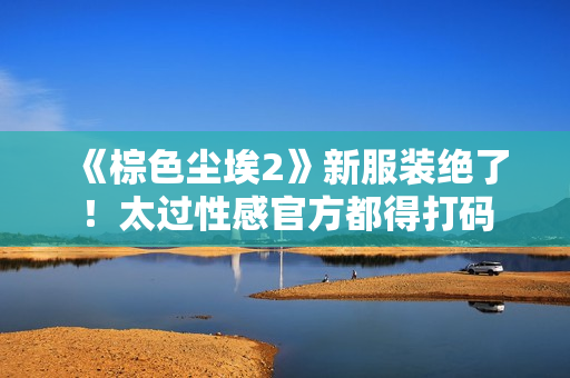 《棕色尘埃2》新服装绝了!太过性感官方都得打码 《棕色尘埃2》新服装绝了!太过性感官方都得打码