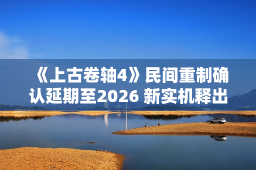 《上古卷轴4》民间重制确认延期至2026 新实机释出