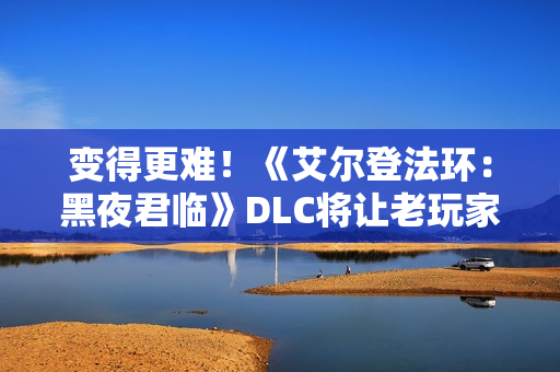变得更难！《艾尔登法环：黑夜君临》DLC将让老玩家重返初见