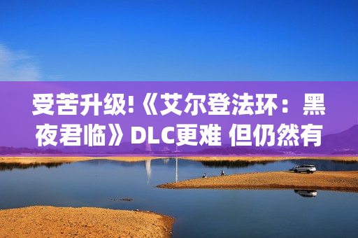 受苦升级!《艾尔登法环：黑夜君临》DLC更难 但仍然有"怜悯"