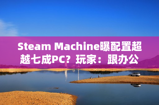 Steam Machine曝配置超越七成PC？玩家：跟办公本比导致的