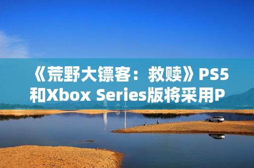 《荒野大镖客：救赎》PS5和Xbox Series版将采用PC版超高画质预设