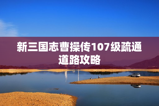 新三国志曹操传107级疏通道路攻略