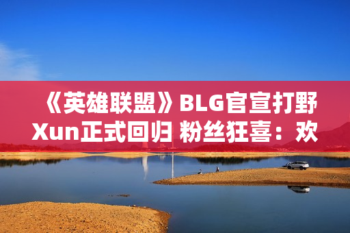 《英雄联盟》BLG官宣打野Xun正式回归 粉丝狂喜：欢迎回家！