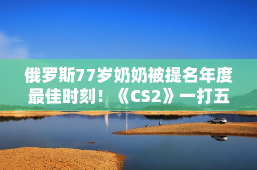 俄罗斯77岁奶奶被提名年度最佳时刻！《CS2》一打五反杀名场面