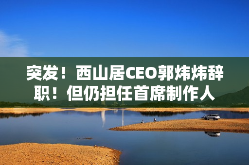 突发！西山居CEO郭炜炜辞职！但仍担任首席制作人