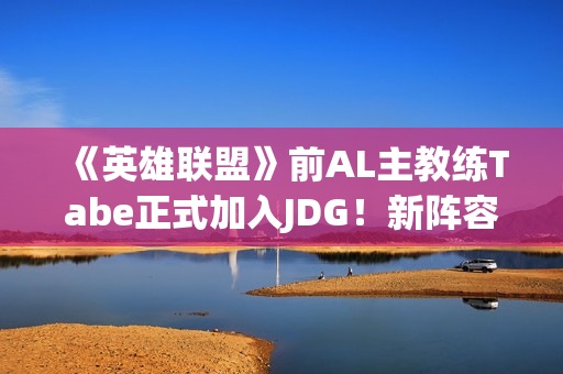 《英雄联盟》前AL主教练Tabe正式加入JDG！新阵容如何？