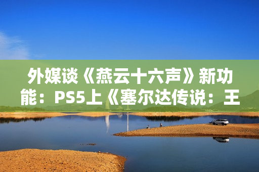 外媒谈《燕云十六声》新功能：PS5上《塞尔达传说：王国之泪》的替代品！