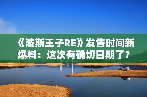 《波斯王子RE》发售时间新爆料：这次有确切日期了？