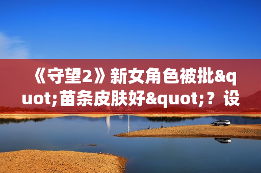 《守望2》新女角色被批"苗条皮肤好"？设计师亲自回怼