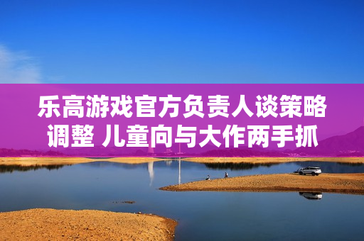 乐高游戏官方负责人谈策略调整 儿童向与大作两手抓! 乐高游戏官方负责人谈策略调整 儿童向与大作两手抓!