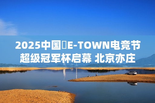 2025中国・E-TOWN电竞节超级冠军杯启幕 北京亦庄打造超元次城市文化品牌地标
