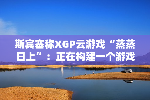 斯宾塞称XGP云游戏“蒸蒸日上”：正在构建一个游戏从未如此唾手可得的未来