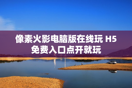 像素火影电脑版在线玩 H5免费入口点开就玩