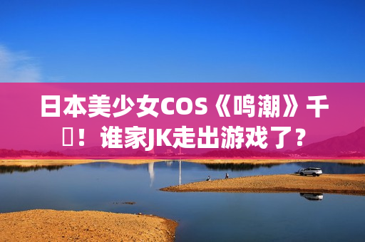 日本美少女COS《鸣潮》千咲！谁家JK走出游戏了？