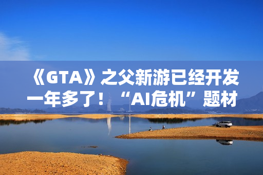 《GTA》之父新游已经开发一年多了！“AI危机”题材