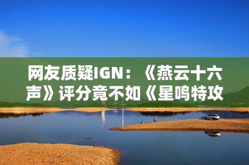 网友质疑IGN：《燕云十六声》评分竟不如《星鸣特攻》