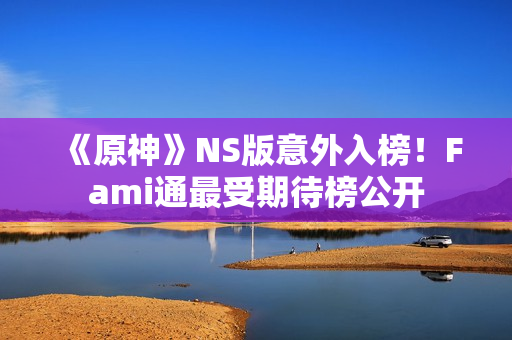 《原神》NS版意外入榜！Fami通最受期待榜公开