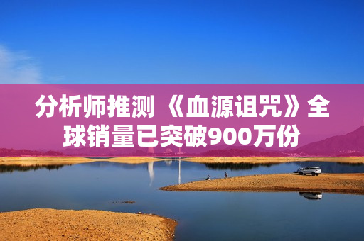 分析师推测 《血源诅咒》全球销量已突破900万份 分析师推测 《血源诅咒》全球销量已突破900万份