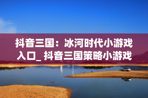 抖音三国：冰河时代小游戏入口_ 抖音三国策略小游戏在线玩
