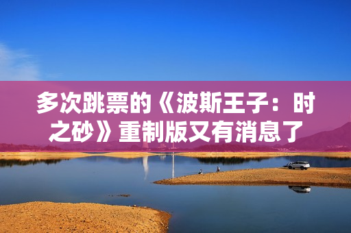 多次跳票的《波斯王子：时之砂》重制版又有消息了