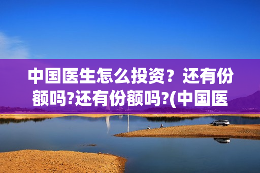 中国医生怎么投资？还有份额吗?还有份额吗?(中国医生可投屏)