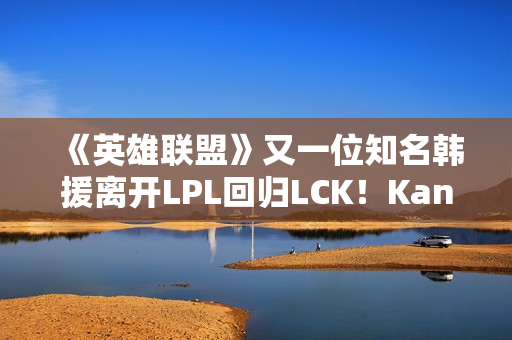 《英雄联盟》又一位知名韩援离开LPL回归LCK！Kanavi官宣加入HLE