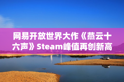 网易开放世界大作《燕云十六声》Steam峰值再创新高！好评率84%"特别好评"