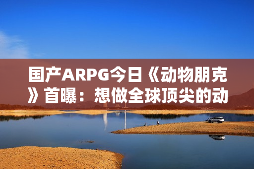 国产ARPG今日《动物朋克》首曝：想做全球顶尖的动作游戏 计划明年有实机试玩