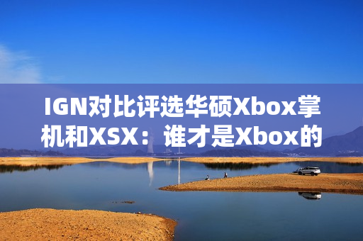 IGN对比评选华硕Xbox掌机和XSX：谁才是Xbox的未来？