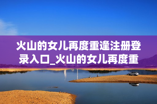 火山的女儿再度重逢注册登录入口_火山的女儿再度重逢官方地址汇总