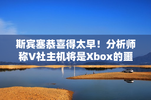 斯宾塞恭喜得太早！分析师称V社主机将是Xbox的噩梦