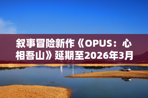 叙事冒险新作《OPUS：心相吾山》延期至2026年3月！