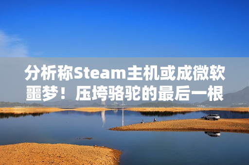分析称Steam主机或成微软噩梦！压垮骆驼的最后一根稻草