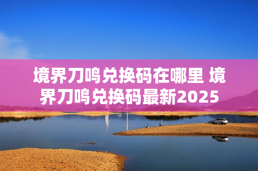 境界刀鸣兑换码在哪里 境界刀鸣兑换码最新2025