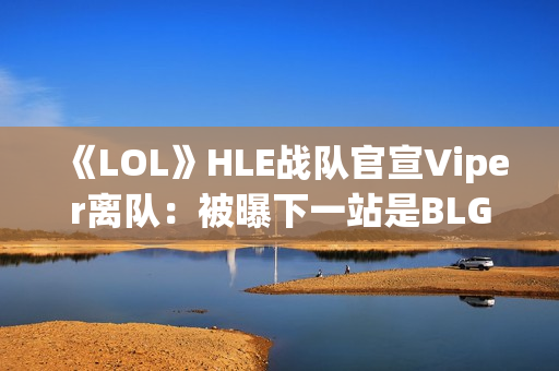 《LOL》HLE战队官宣Viper离队：被曝下一站是BLG