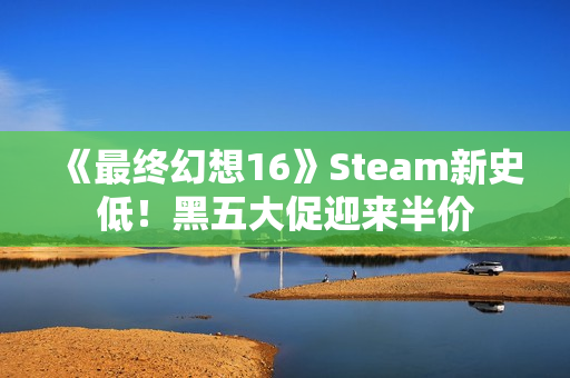 《最终幻想16》Steam新史低！黑五大促迎来半价
